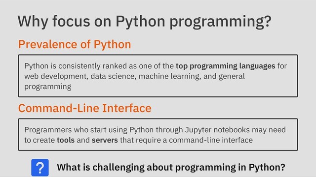 Why focus on Python programming?
Prevalence of Python
Python is consistently ranked as one of the top programming languages for
web development, data science, machine learning, and general
programming
Command-Line Interface
Programmers who start using Python through Jupyter notebooks may need
to create tools and servers that require a command-line interface
What is challenging about programming in Python?
