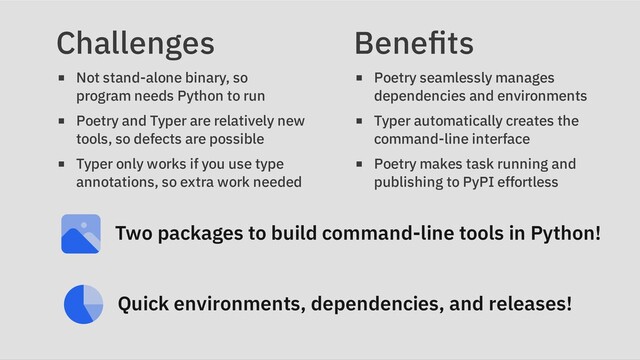 Challenges
Not stand-alone binary, so
program needs Python to run
Poetry and Typer are relatively new
tools, so defects are possible
Typer only works if you use type
annotations, so extra work needed
Benefits
Poetry seamlessly manages
dependencies and environments
Typer automatically creates the
command-line interface
Poetry makes task running and
publishing to PyPI effortless
Two packages to build command-line tools in Python!
Quick environments, dependencies, and releases!
