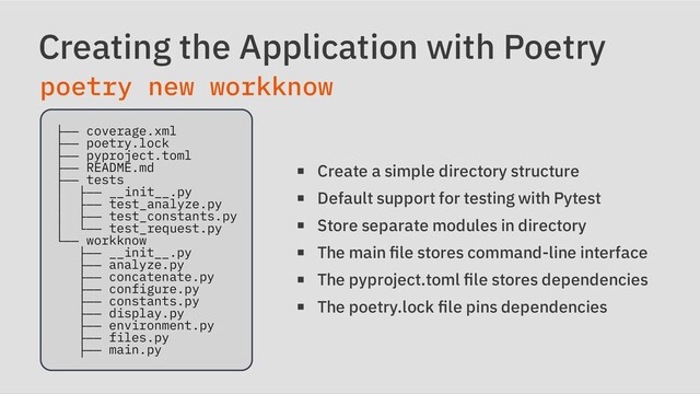 Creating the Application with Poetry
poetry new workknow
├── coverage.xml

├── poetry.lock

├── pyproject.toml

├── README.md

├── tests

│ ├── __init__.py

│ ├── test_analyze.py

│ ├── test_constants.py

│ └── test_request.py

└── workknow

├── __init__.py

├── analyze.py

├── concatenate.py

├── configure.py

├── constants.py

├── display.py

├── environment.py

├── files.py

├── main.py

Create a simple directory structure
Default support for testing with Pytest
Store separate modules in directory
The main file stores command-line interface
The pyproject.toml file stores dependencies
The poetry.lock file pins dependencies
