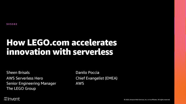 © 2020, Amazon Web Services, Inc. or its affiliates. All rights reserved.
How LEGO.com accelerates
innovation with serverless
Sheen Brisals
AWS Serverless Hero
Senior Engineering Manager
The LEGO Group
Danilo Poccia
Chief Evangelist (EMEA)
AWS
S V S 3 0 2
