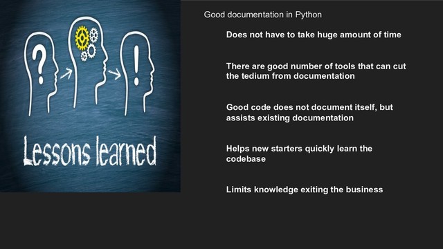 Good documentation in Python
Does not have to take huge amount of time
There are good number of tools that can cut
the tedium from documentation
Good code does not document itself, but
assists existing documentation
Helps new starters quickly learn the
codebase
Limits knowledge exiting the business
