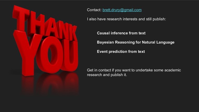 Contact: brett.drury@gmail.com
I also have research interests and still publish:
Causal inference from text
Bayesian Reasoning for Natural Language
Event prediction from text
Get in contact if you want to undertake some academic
research and publish it.

