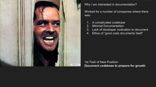 Why I am interested in documentation?
Worked for a number of companies where there
was:
1. A complicated codebase
2. Minimal Documentation
3. Lack of developer motivation to document
4. Ethos of “good code documents itself”
1st Task of New Position:
Document codebase to prepare for growth
