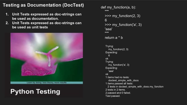 Testing as Documentation (DocTest)
1. Unit Tests expressed as doc-strings can
be used as documentation.
2. Unit Tests expressed as doc-strings can
be used as unit tests
def my_function(a, b):
"""
>>> my_function(2, 3)
6
>>> my_function('a', 3)
'aaa'
"""
return a * b
Trying:
my_function(2, 3)
Expecting:
6
ok
Trying:
my_function('a', 3)
Expecting:
'aaa'
ok
1 items had no tests:
doctest_simple_with_docs
1 items passed all tests:
2 tests in doctest_simple_with_docs.my_function
2 tests in 2 items.
2 passed and 0 failed.
Test passed.

