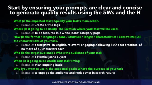 #AIBOTSEO FOR SEO BY @ALEYDA FROM @ORAINTI
Start by ensuring your prompts are clear and concise
to generate quality results using the 5Ws and the H
• What [is the expected task]: Specify your task’s main action.


◦ Example: Create 5 title tags


• Where [Is it going to be used]: The location where your task will be used.


◦ Example: To be featured in a white jeans’ category page


• How [is the format / language / tone / structure / length / characteristics / constraints]: All
the characteristics of your task.


◦ Example: descriptive, in English, relevant, engaging, following SEO best practices, of
no more of 50 characters each


• Who [is the target audience]: Who’s the audience of your task


◦ Example: potential jeans buyers


• When [is it going to be used]: Your task timing


◦ Example: at an ongoing basis


• Why [you want to use it, the expected goal]: What’s the purpose of your task


◦ Example: to engage the audience and rank better in search results
