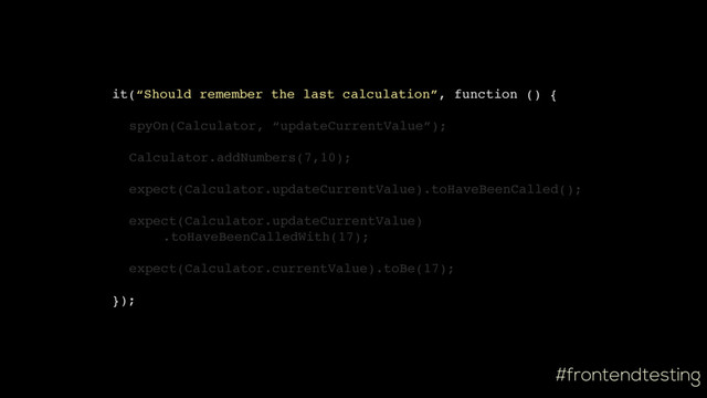 #frontendtesting
it(“Should remember the last calculation”, function () {
spyOn(Calculator, “updateCurrentValue”);
Calculator.addNumbers(7,10);
expect(Calculator.updateCurrentValue).toHaveBeenCalled();
expect(Calculator.updateCurrentValue)
.toHaveBeenCalledWith(17);
expect(Calculator.currentValue).toBe(17);
});
