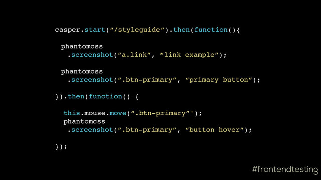 #frontendtesting
casper.start(“/styleguide”).then(function(){
phantomcss
.screenshot(“a.link”, “link example”);
phantomcss
.screenshot(“.btn-primary”, “primary button”);
}).then(function() {
this.mouse.move(“.btn-primary”');
phantomcss
.screenshot(“.btn-primary”, “button hover”);
});
