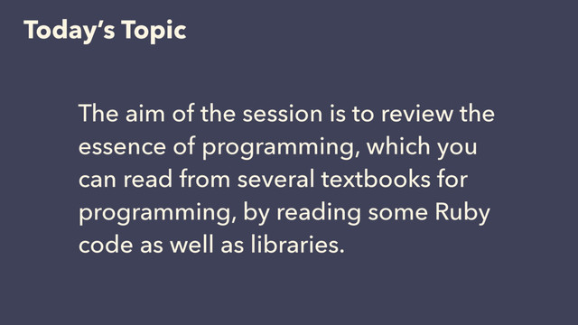 Today’s Topic
The aim of the session is to review the
essence of programming, which you
can read from several textbooks for
programming, by reading some Ruby
code as well as libraries.
