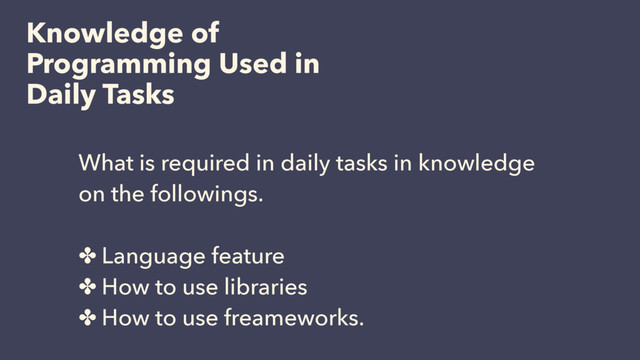 Knowledge of
Programming Used in
Daily Tasks
What is required in daily tasks in knowledge
on the followings.
✤ Language feature
✤ How to use libraries
✤ How to use freameworks.
