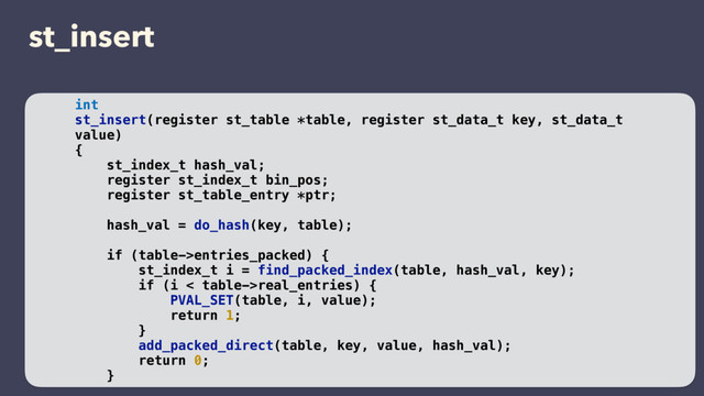st_insert
int
st_insert(register st_table *table, register st_data_t key, st_data_t
value)
{
st_index_t hash_val;
register st_index_t bin_pos;
register st_table_entry *ptr;
hash_val = do_hash(key, table);
if (table->entries_packed) {
st_index_t i = find_packed_index(table, hash_val, key);
if (i < table->real_entries) {
PVAL_SET(table, i, value);
return 1;
}
add_packed_direct(table, key, value, hash_val);
return 0;
}
