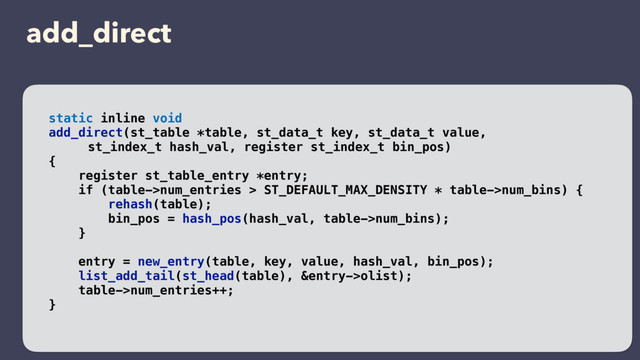 add_direct
static inline void
add_direct(st_table *table, st_data_t key, st_data_t value,
st_index_t hash_val, register st_index_t bin_pos)
{
register st_table_entry *entry;
if (table->num_entries > ST_DEFAULT_MAX_DENSITY * table->num_bins) {
rehash(table);
bin_pos = hash_pos(hash_val, table->num_bins);
}
entry = new_entry(table, key, value, hash_val, bin_pos);
list_add_tail(st_head(table), &entry->olist);
table->num_entries++;
}

