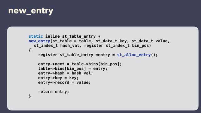 new_entry
static inline st_table_entry *
new_entry(st_table * table, st_data_t key, st_data_t value,
st_index_t hash_val, register st_index_t bin_pos)
{
register st_table_entry *entry = st_alloc_entry();
entry->next = table->bins[bin_pos];
table->bins[bin_pos] = entry;
entry->hash = hash_val;
entry->key = key;
entry->record = value;
return entry;
}
