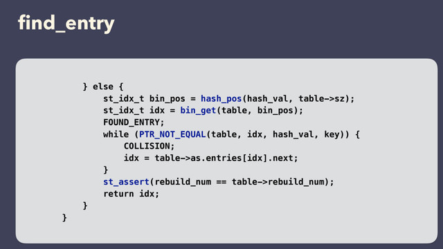 ﬁnd_entry
} else {
st_idx_t bin_pos = hash_pos(hash_val, table->sz);
st_idx_t idx = bin_get(table, bin_pos);
FOUND_ENTRY;
while (PTR_NOT_EQUAL(table, idx, hash_val, key)) {
COLLISION;
idx = table->as.entries[idx].next;
}
st_assert(rebuild_num == table->rebuild_num);
return idx;
}
}
