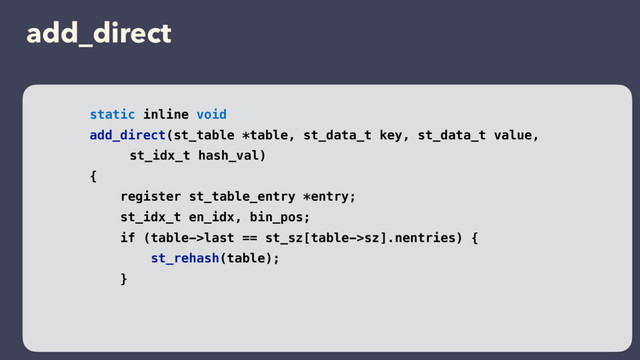 add_direct
static inline void
add_direct(st_table *table, st_data_t key, st_data_t value,
st_idx_t hash_val)
{
register st_table_entry *entry;
st_idx_t en_idx, bin_pos;
if (table->last == st_sz[table->sz].nentries) {
st_rehash(table);
}
