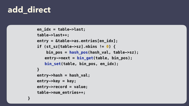 add_direct
en_idx = table->last;
table->last++;
entry = &table->as.entries[en_idx];
if (st_sz[table->sz].nbins != 0) {
bin_pos = hash_pos(hash_val, table->sz);
entry->next = bin_get(table, bin_pos);
bin_set(table, bin_pos, en_idx);
}
entry->hash = hash_val;
entry->key = key;
entry->record = value;
table->num_entries++;
}
