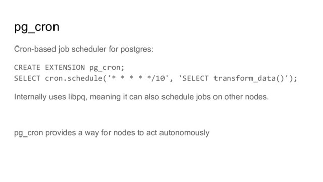 pg_cron
Cron-based job scheduler for postgres:
CREATE EXTENSION pg_cron;
SELECT cron.schedule('* * * * */10', 'SELECT transform_data()');
Internally uses libpq, meaning it can also schedule jobs on other nodes.
pg_cron provides a way for nodes to act autonomously
