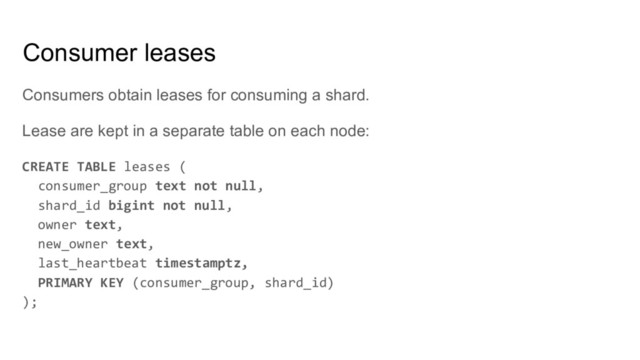 Consumers obtain leases for consuming a shard.
Lease are kept in a separate table on each node:
CREATE TABLE leases (
consumer_group text not null,
shard_id bigint not null,
owner text,
new_owner text,
last_heartbeat timestamptz,
PRIMARY KEY (consumer_group, shard_id)
);
Consumer leases
