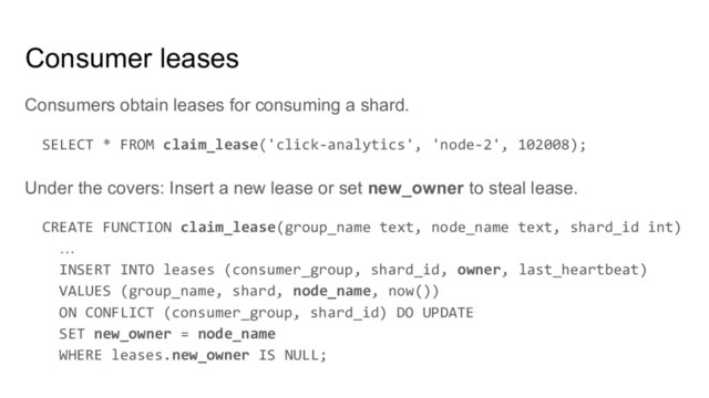 Consumers obtain leases for consuming a shard.
SELECT * FROM claim_lease('click-analytics', 'node-2', 102008);
Under the covers: Insert a new lease or set new_owner to steal lease.
CREATE FUNCTION claim_lease(group_name text, node_name text, shard_id int)
…
INSERT INTO leases (consumer_group, shard_id, owner, last_heartbeat)
VALUES (group_name, shard, node_name, now())
ON CONFLICT (consumer_group, shard_id) DO UPDATE
SET new_owner = node_name
WHERE leases.new_owner IS NULL;
Consumer leases
