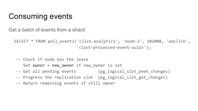 Consuming events
Get a batch of events from a shard:
SELECT * FROM poll_events('click-analytics', 'node-2', 102008, 'adclick',
'');
-- Check if node has the lease
Set owner = new_owner if new_owner is set
-- Get all pending events (pg_logical_slot_peek_changes)
-- Progress the replication slot (pg_logical_slot_get_changes)
-- Return remaining events if still owner
