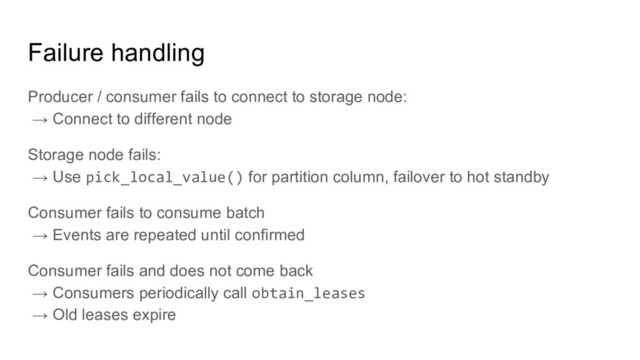 Failure handling
Producer / consumer fails to connect to storage node:
→ Connect to different node
Storage node fails:
→ Use pick_local_value() for partition column, failover to hot standby
Consumer fails to consume batch
→ Events are repeated until confirmed
Consumer fails and does not come back
→ Consumers periodically call obtain_leases
→ Old leases expire

