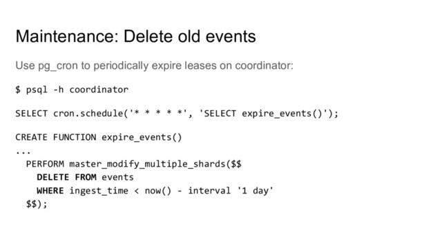 Use pg_cron to periodically expire leases on coordinator:
$ psql -h coordinator
SELECT cron.schedule('* * * * *', 'SELECT expire_events()');
CREATE FUNCTION expire_events()
...
PERFORM master_modify_multiple_shards($$
DELETE FROM events
WHERE ingest_time < now() - interval '1 day'
$$);
Maintenance: Delete old events
