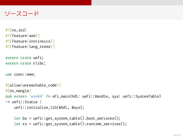 ソースコード
#![no_std]
#![feature(asm)]
#![feature(intrinsics)]
#![feature(lang_items)]
extern crate uefi;
extern crate rlibc;
use core::mem;
#[allow(unreachable_code)]
#[no_mangle]
pub extern ”win64” fn efi_main(hdl: uefi::Handle, sys: uefi::SystemTable)
-> uefi::Status {
uefi::initialize_lib(&hdl, &sys);
let bs = uefi::get_system_table().boot_services();
let rs = uefi::get_system_table().runtime_services();
14 / 27
