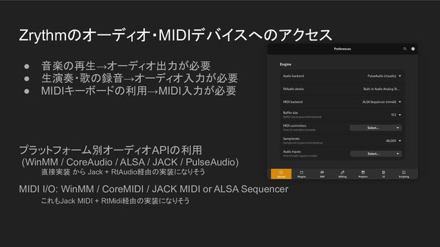 Zrythmのオーディオ・MIDIデバイスへのアクセス
● 音楽の再生→オーディオ出力が必要
● 生演奏・歌の録音→オーディオ入力が必要
● MIDIキーボードの利用→MIDI入力が必要
プラットフォーム別オーディオAPIの利用
(WinMM / CoreAudio / ALSA / JACK / PulseAudio)
直接実装 から Jack + RtAudio経由の実装になりそう
MIDI I/O: WinMM / CoreMIDI / JACK MIDI or ALSA Sequencer
これもJack MIDI + RtMidi経由の実装になりそう
