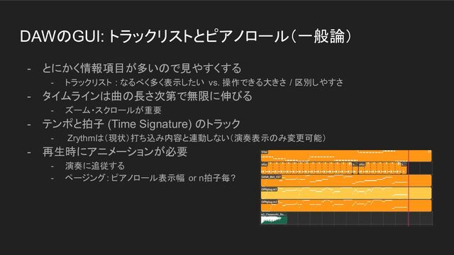 DAWのGUI: トラックリストとピアノロール（一般論）
- とにかく情報項目が多いので見やすくする
- トラックリスト : なるべく多く表示したい vs. 操作できる大きさ / 区別しやすさ
- タイムラインは曲の長さ次第で無限に伸びる
- ズーム・スクロールが重要
- テンポと拍子 (Time Signature) のトラック
- Zrythmは（現状）打ち込み内容と連動しない（演奏表示のみ変更可能）
- 再生時にアニメーションが必要
- 演奏に追従する
- ページング: ピアノロール表示幅 or n拍子毎?
