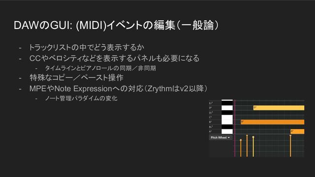 DAWのGUI: (MIDI)イベントの編集（一般論）
- トラックリストの中でどう表示するか
- CCやベロシティなどを表示するパネルも必要になる
- タイムラインとピアノロールの同期／非同期
- 特殊なコピー／ペースト操作
- MPEやNote Expressionへの対応（Zrythmはv2以降）
- ノート管理パラダイムの変化
