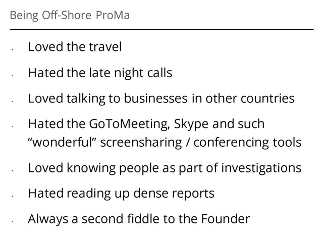 Being Off-Shore ProMa
•
Loved the travel
•
Hated the late night calls
•
Loved talking to businesses in other countries
•
Hated the GoToMeeting, Skype and such
“wonderful” screensharing / conferencing tools
•
Loved knowing people as part of investigations
•
Hated reading up dense reports
•
Always a second fiddle to the Founder
