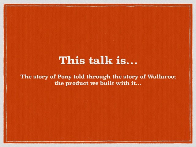This talk is…
The story of Pony told through the story of Wallaroo;
the product we built with it…
