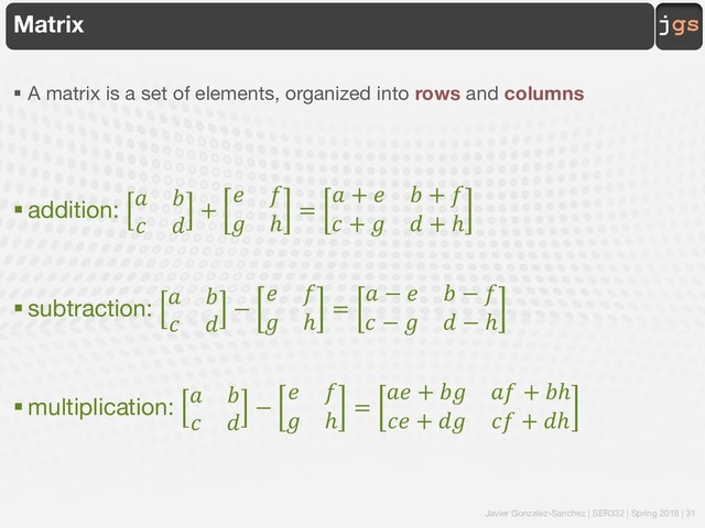 Javier Gonzalez-Sanchez | SER332 | Spring 2018 | 31
jgs
Matrix
§ A matrix is a set of elements, organized into rows and columns
§ addition:
! "
# $
+
& '
( ℎ
=
! + & " + '
# + ( $ + ℎ
§ subtraction:
! "
# $
−
& '
( ℎ
=
! − & " − '
# − ( $ − ℎ
§ multiplication:
! "
# $
−
& '
( ℎ
=
!& + "( !' + "ℎ
#& + $( #' + $ℎ

