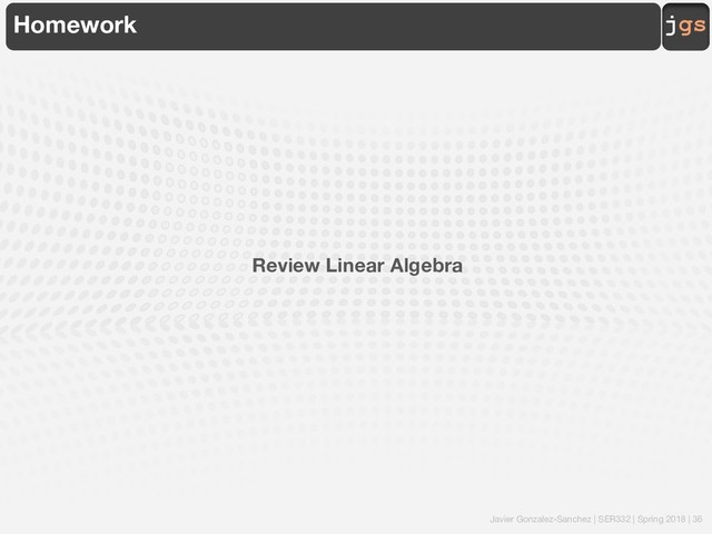 Javier Gonzalez-Sanchez | SER332 | Spring 2018 | 36
jgs
Homework
Review Linear Algebra
