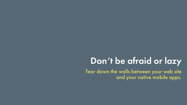 Don’t be afraid or lazy
Tear down the walls between your web site
and your native mobile apps.
