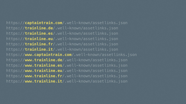 https://captaintrain.com/.well-known/assetlinks.json
https://trainline.de/.well-known/assetlinks.json
https://trainline.es/.well-known/assetlinks.json
https://trainline.eu/.well-known/assetlinks.json
https://trainline.fr/.well-known/assetlinks.json
https://trainline.it/.well-known/assetlinks.json
https://www.captaintrain.com/.well-known/assetlinks.json
https://www.trainline.de/.well-known/assetlinks.json
https://www.trainline.es/.well-known/assetlinks.json
https://www.trainline.eu/.well-known/assetlinks.json
https://www.trainline.fr/.well-known/assetlinks.json
https://www.trainline.it/.well-known/assetlinks.json
