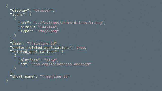 { 
"display": "browser", 
"icons": [ 
{ 
"src": "../favicons/android-icon-3x.png", 
"sizes": "144x144", 
"type": "image/png" 
} 
], 
"name": "Trainline EU", 
"prefer_related_applications": true, 
"related_applications": [ 
{ 
"platform": "play", 
"id": "com.capitainetrain.android" 
} 
], 
"short_name": "Trainline EU" 
} 
