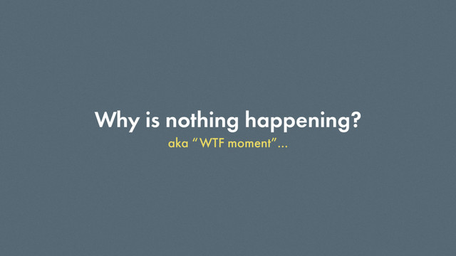 Why is nothing happening?
aka “WTF moment”…
