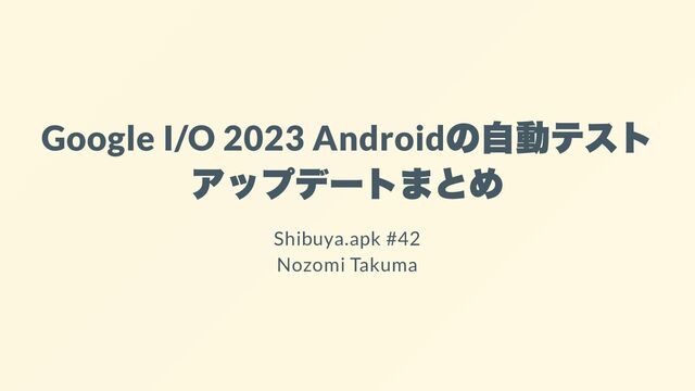 Google I/O 2023 Android
の自動テスト
アップデートまとめ
Shibuya.apk #42
Nozomi Takuma
