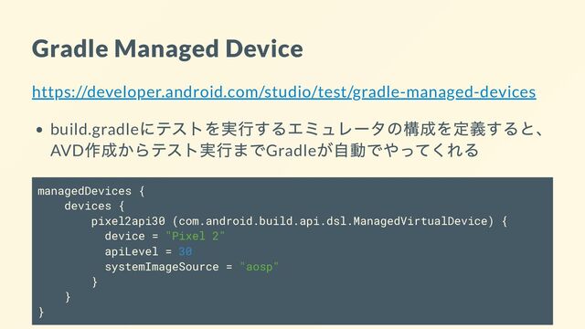 Gradle Managed Device
https://developer.android.com/studio/test/gradle-managed-devices
build.gradle
にテストを実行するエミュレータの構成を定義すると、
AVD
作成からテスト実行までGradle
が自動でやってくれる
managedDevices {
devices {
pixel2api30 (com.android.build.api.dsl.ManagedVirtualDevice) {
device = "Pixel 2"
apiLevel = 30
systemImageSource = "aosp"
}
}
}

