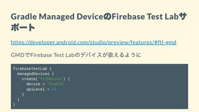 Gradle Managed Device
の
Firebase Test Lab
サ
ポート
https://developer.android.com/studio/preview/features/#ftl-gmd
GMD
でFirebase Test Lab
のデバイスが扱えるように
firebaseTestLab {
managedDevices {
create("ftlDevice") {
device = "Pixel3"
apiLevel = 30
}
}
}
