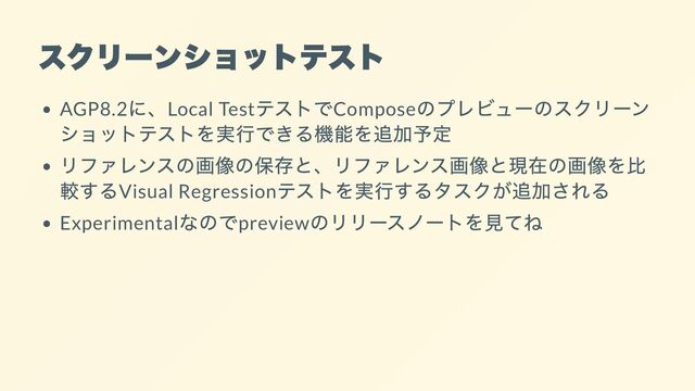 スクリーンショットテスト
AGP8.2
に、Local Test
テストでCompose
のプレビューのスクリーン
ショットテストを実行できる機能を追加予定
リファレンスの画像の保存と、リファレンス画像と現在の画像を比
較するVisual Regression
テストを実行するタスクが追加される
Experimental
なのでpreview
のリリースノートを見てね
