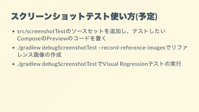 スクリーンショットテスト使い方
(
予定
)
src/screenshotTest
のソースセットを追加し、テストしたい
Compose
のPreview
のコードを置く
./gradlew debugScreenshotTest –record-reference-images
でリファ
レンス画像の作成
./gradlew debugScreenshotTest
でVisual Regression
テストの実行
