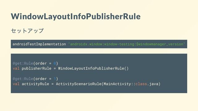 WindowLayoutInfoPublisherRule
セットアップ
androidTestImplementation "androidx.window:window-testing:$windowmanager_version"
@get:Rule(order = 0)
val publisherRule = WindowLayoutInfoPublisherRule()
@get:Rule(order = 1)
val activityRule = ActivityScenarioRule(MainActivity::class.java)
