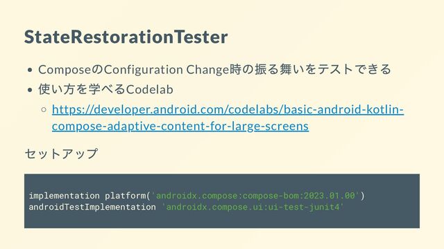 StateRestorationTester
Compose
のConfiguration Change
時の振る舞いをテストできる
使い方を学べるCodelab
https://developer.android.com/codelabs/basic-android-kotlin-
compose-adaptive-content-for-large-screens
セットアップ
implementation platform('androidx.compose:compose-bom:2023.01.00')
androidTestImplementation 'androidx.compose.ui:ui-test-junit4'
