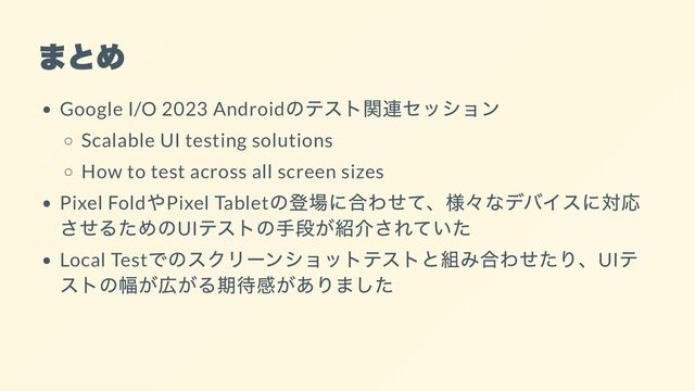 まとめ
Google I/O 2023 Android
のテスト関連セッション
Scalable UI testing solutions
How to test across all screen sizes
Pixel Fold
やPixel Tablet
の登場に合わせて、様々なデバイスに対応
させるためのUI
テストの手段が紹介されていた
Local Test
でのスクリーンショットテストと組み合わせたり、UI
テ
ストの幅が広がる期待感がありました

