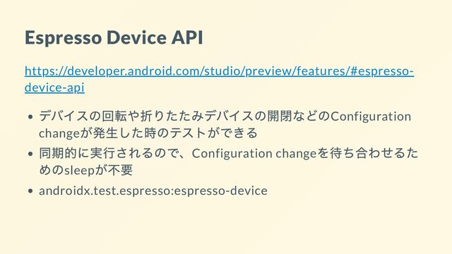 Espresso Device API
https://developer.android.com/studio/preview/features/#espresso-
device-api
デバイスの回転や折りたたみデバイスの開閉などのConfiguration
change
が発生した時のテストができる
同期的に実行されるので、Configuration change
を待ち合わせるた
めのsleep
が不要
androidx.test.espresso:espresso-device
