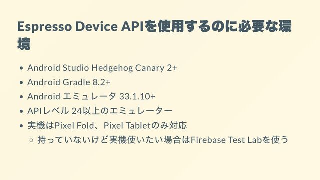 Espresso Device API
を使用するのに必要な環
境
Android Studio Hedgehog Canary 2+
Android Gradle 8.2+
Android
エミュレータ 33.1.10+
API
レベル 24
以上のエミュレーター
実機はPixel Fold
、Pixel Tablet
のみ対応
持っていないけど実機使いたい場合はFirebase Test Lab
を使う
