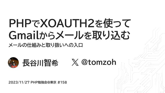 長谷川智希
𝕏
@tomzoh
2023/11/27 PHP勉強会@東京 #158
メールの仕組みと取り扱いへの入口
PHPでXOAUTH2を使って
Gmailからメールを取り込む
