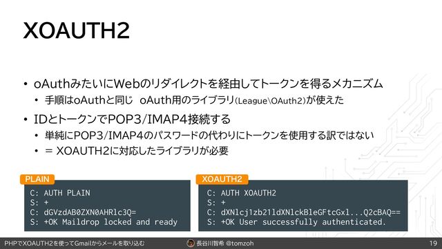 長谷川智希 @tomzoh
PHPでXOAUTH2を使ってGmailからメールを取り込む
XOAUTH2
• oAuthみたいにWebのリダイレクトを経由してトークンを得るメカニズム
• 手順はoAuthと同じ oAuth用のライブラリ（League\OAuth2）が使えた
• IDとトークンでPOP3/IMAP4接続する
• 単純にPOP3/IMAP4のパスワードの代わりにトークンを使用する訳ではない
• = XOAUTH2に対応したライブラリが必要
19
C: AUTH PLAIN
S: +
C: dGVzdAB0ZXN0AHRlc3Q=
S: +OK Maildrop locked and ready
1-"*/
C: AUTH XOAUTH2
S: +
C: dXNlcj1zb21ldXNlckBleGFtcGxl...Q2cBAQ==
S: +OK User successfully authenticated.
90"65)
