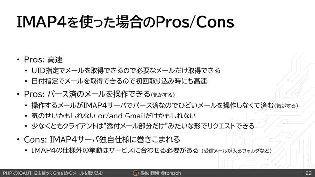 長谷川智希 @tomzoh
PHPでXOAUTH2を使ってGmailからメールを取り込む
IMAP4を使った場合のPros/Cons
• Pros: 高速
• UID指定でメールを取得できるので必要なメールだけ取得できる
• 日付指定でメールを取得できるので初回取り込み時にも高速
• Pros: パース済のメールを操作できる（気がする）
• 操作するメールがIMAP4サーバでパース済なのでひどいメールを操作しなくて済む（気がする）
• 気のせいかもしれない or/and Gmailだけかもしれない
• 少なくともクライアントは"添付メール部分だけ"みたいな形でリクエストできる
• Cons: IMAP4サーバ独自仕様に巻きこまれる
• IMAP4の仕様外の挙動はサービスに合わせる必要がある （受信メールが入るフォルダなど）
22
